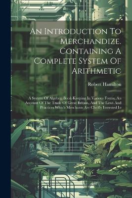 An Introduction To Merchandize. Containing A Complete System Of Arithmetic: A System Of Algebra. Book-keeping In Various Forms. An Account Of The Trade Of Great Britain, And The Laws And Practices Which Merchants Are Cheifly Intrested In - Robert Hamilton - cover