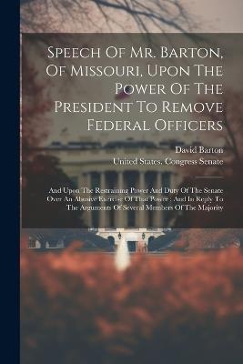 Speech Of Mr. Barton, Of Missouri, Upon The Power Of The President To Remove Federal Officers: And Upon The Restraining Power And Duty Of The Senate Over An Abusive Exercise Of That Power: And In Reply To The Arguments Of Several Members Of The Majority - David Barton - cover