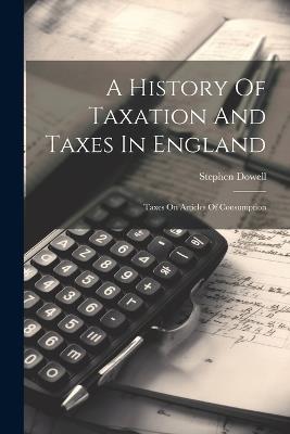 A History Of Taxation And Taxes In England: Taxes On Articles Of Consumption - Stephen Dowell - cover