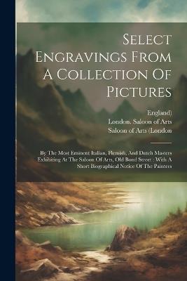 Select Engravings From A Collection Of Pictures: By The Most Eminent Italian, Flemish, And Dutch Masters Exhibiting At The Saloon Of Arts, Old Bond Street: With A Short Biographical Notice Of The Painters - England) - cover