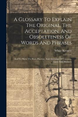 A Glossary To Explain The Original, The Acceptation, And Obsoleteness Of Words And Phrases: And To Shew The Rise, Practise, And Alteration Of Customs, Laws And Manners - White Kennett - cover