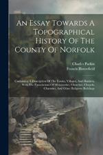 An Essay Towards A Topographical History Of The County Of Norfolk: Containing A Description Of The Towns, Villages, And Hamlets, With The Foundations Of Monasteries, Churches, Chapels, Chantries, And Other Religious Buildings