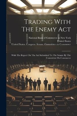 Trading With The Enemy Act: With The Report On The Act Submitted To The Senate By The Committee On Commerce - United States - cover