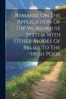 Remarks On The Application Of The Workhouse System With Other Modes Of Relief To The Irish Poor - Anonymous - cover