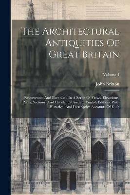 The Architectural Antiquities Of Great Britain: Represented And Illustrated In A Series Of Views, Elevations, Plans, Sections, And Details, Of Ancient English Edifices: With Historical And Descriptive Accounts Of Each; Volume 4 - John Britton - cover