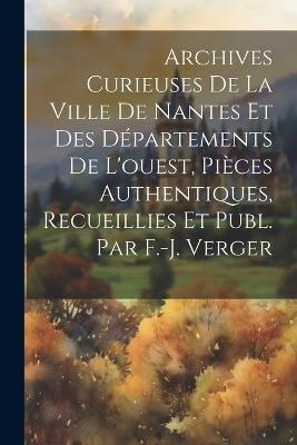 Archives Curieuses De La Ville De Nantes Et Des Départements De L'ouest, Pièces Authentiques, Recueillies Et Publ. Par F.-j. Verger - Anonymous - cover
