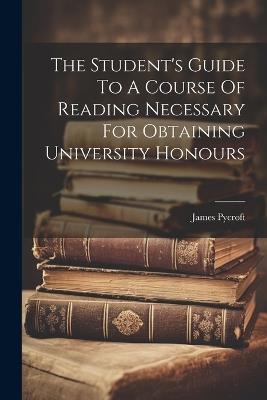 The Student's Guide To A Course Of Reading Necessary For Obtaining University Honours - James Pycroft - cover