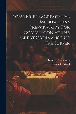 Some Brief Sacremental Meditations Preparatory For Communion At The Great Ordinance Of The Supper - Samuel Willard,Ebenezer Pemberton - cover