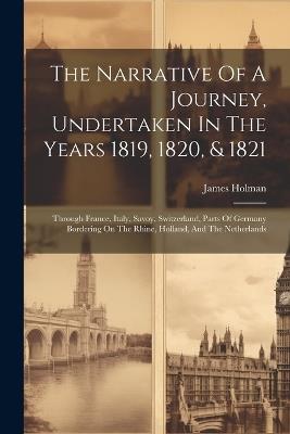 The Narrative Of A Journey, Undertaken In The Years 1819, 1820, & 1821: Through France, Italy, Savoy, Switzerland, Parts Of Germany Bordering On The Rhine, Holland, And The Netherlands - James Holman - cover