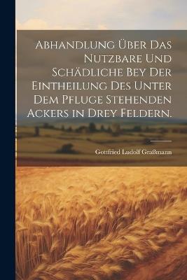 Abhandlung über das Nutzbare und Schädliche bey der Eintheilung des unter dem Pfluge stehenden Ackers in drey Feldern. - Gottfried Ludolf Graßmann - cover