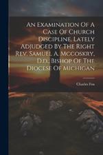 An Examination Of A Case Of Church Discipline, Lately Adjudged By The Right Rev. Samuel A. Mccoskry, D.d., Bishop Of The Diocese Of Michigan