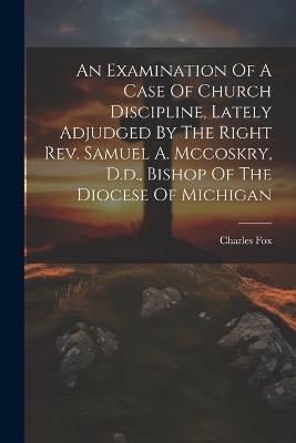 An Examination Of A Case Of Church Discipline, Lately Adjudged By The Right Rev. Samuel A. Mccoskry, D.d., Bishop Of The Diocese Of Michigan - Charles Fox - cover