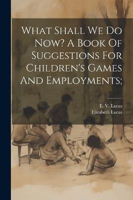 What Shall We Do Now? A Book Of Suggestions For Children's Games And Employments; - cover