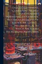 Endless Amusement, Containing Nearly Four Hundred Interesting Experiments, In Various Branches Of Science, Including ... Pneumatics ... &., To Which Are Added Recreations With Cards