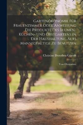 Gartenökonomie für Frauenzimmer oder Anweisung die Produkte des Blumen- Küchen- und Obstgartens in der Haushaltung aufs Mannigfaltige zu Benutzen: Vom Obstgarten. - Christine Dorothea Gürnth - cover