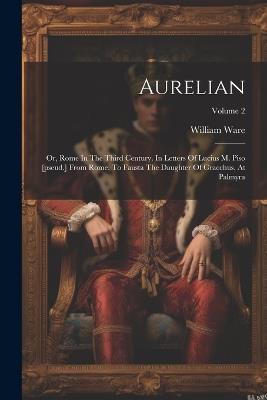 Aurelian: Or, Rome In The Third Century. In Letters Of Lucius M. Piso [pseud.] From Rome, To Fausta The Daughter Of Gracchus, At Palmyra; Volume 2 - William Ware - cover