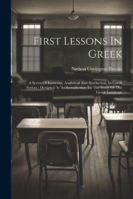 First Lessons In Greek: A Series Of Exercises, Analytical And Synthetical, In Greek Syntax: Designed As An Introduction To The Study Of The Greek Language - Nathan Covington Brooks - cover