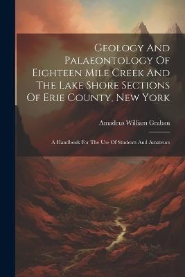 Geology And Palaeontology Of Eighteen Mile Creek And The Lake Shore Sections Of Erie County, New York: A Handbook For The Use Of Students And Amateurs - Amadeus William Grabau - cover
