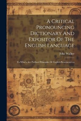 A Critical Pronouncing Dictionary And Expositor Of The English Language: To Which Are Prefixed Principles Of English Pronunciation - John Walker - cover