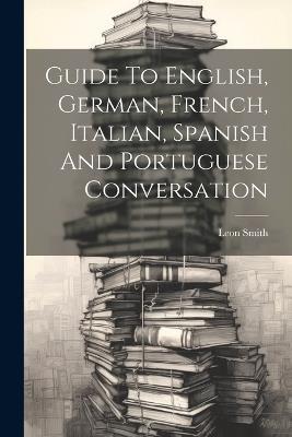 Guide To English, German, French, Italian, Spanish And Portuguese Conversation - Leon Smith - cover