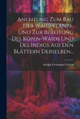 Anleitung Zum Bau Der Waidpflanze, Und Zur Bereitung Des Küpen-waids Und Des Indigs Aus Den Blättern Derselben... - Adolph Ferdinand Gehlen - cover