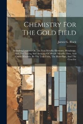 Chemistry For The Gold Field: Including Lectures On The Non-metallic Elements, Metallurgy, And The Testing And Assaying Of Metals, Metallic Ores, And Other Minerals, By The Test-tube, The Blow-pipe, And The Crucible - James G Black - cover