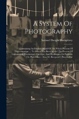 A System Of Photography: Containing An Explicit Detail Of The Whole Process Of Daguerreotype ... To Which Has Been Added The Process Of Galvanizing, Electrotype, Calotype, And Hyalotypes Or Portraits On Plate-glass: Also, M. Becquerel's Process For - Samuel Dwight Humphrey - cover