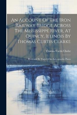 An Account Of The Iron Railway Bridge Across The Mississippe River, At Quincy, Illinois By Thomas Curtis Clarke: Illustrated By Twenty-one Lithographic Plates - Thomas Curtis Clarke - cover
