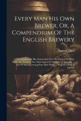 Every Man His Own Brewer, Or, A Compendium Of The English Brewery: Containing The Best Instructions For The Choice Of Hops, Malt, And Water ... The Most Approved Methods Of Brewing ... And Of Manufacturing Pure Malt Wines ... Together With A Variety - Samuel Child - cover