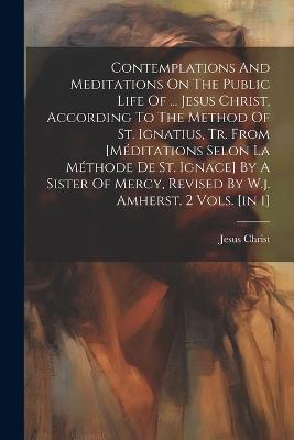 Contemplations And Meditations On The Public Life Of ... Jesus Christ, According To The Method Of St. Ignatius, Tr. From [méditations Selon La Méthode De St. Ignace] By A Sister Of Mercy, Revised By W.j. Amherst. 2 Vols. [in 1] - Jesus Christ - cover