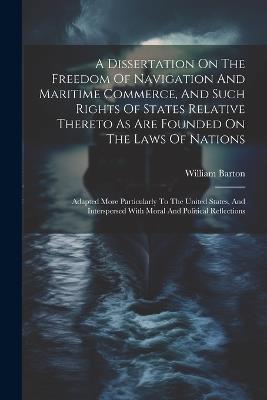 A Dissertation On The Freedom Of Navigation And Maritime Commerce, And Such Rights Of States Relative Thereto As Are Founded On The Laws Of Nations: Adapted More Particularly To The United States, And Interspersed With Moral And Political Reflections - William Barton - cover