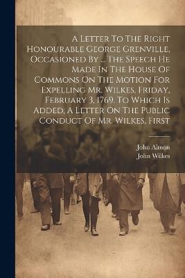 A Letter To The Right Honourable George Grenville, Occasioned By ... The Speech He Made In The House Of Commons On The Motion For Expelling Mr. Wilkes, Friday, February 3, 1769. To Which Is Added, A Letter On The Public Conduct Of Mr. Wilkes, First - John Wilkes,John Almon - cover