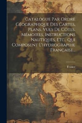Catalogue Par Ordre Géographique Des Cartes, Plans, Vues De Côtes, Mémoires, Instructions Nautiques, Etc., Qui Composent L'hydrographie Française... - cover