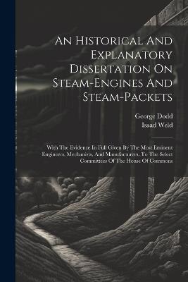 An Historical And Explanatory Dissertation On Steam-engines And Steam-packets: With The Evidence In Full Given By The Most Eminent Engineers, Mechanists, And Manufacturers, To The Select Committees Of The House Of Commons - George Dodd,Isaad Weld - cover