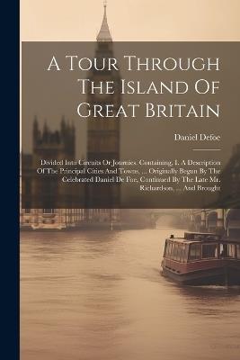 A Tour Through The Island Of Great Britain: Divided Into Circuits Or Journies. Containing, I. A Description Of The Principal Cities And Towns, ... Originally Begun By The Celebrated Daniel De Foe, Continued By The Late Mr. Richardson, ... And Brought - Daniel Defoe - cover