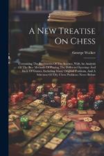 A New Treatise On Chess: Containing The Rudiments Of The Science, With An Analysis Of The Best Methods Of Playing The Different Openings And Ends Of Games, Including Many Original Positions, And A Selection Of Fifty Chess Problems Never Before