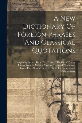 A New Dictionary Of Foreign Phrases And Classical Quotations: Comprising Extracts From The Works Of The Great Writers, Idioms, Proverbs Maxims, Mottoes, Technical Words, And Terms, Press Allusion, Etc., Etc., From The Latin, Greek, French, German, - Anonymous - cover