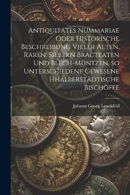 Antiquitates Nummariae oder historische Beschreibung vieler alten, raren, silbern Bracteaten und Blech-müntzen, so unterschiedene gewesene Hhalberstädtische Bischöffe - Johann Georg Leuckfeld - cover