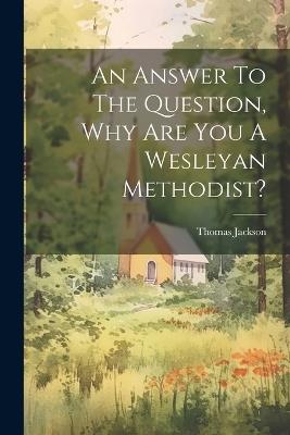 An Answer To The Question, Why Are You A Wesleyan Methodist? - Thomas Jackson - cover