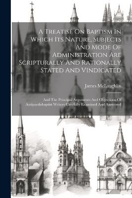 A Treatise On Baptism In Which Its Nature, Subjects And Mode Of Administration Are Scripturally And Rationally Stated And Vindicated: And The Principal Arguments And Objections Of Antipaedobaptist Writers Carefully Examined And Answered - McLaughlin James - cover