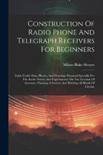 Construction Of Radio Phone And Telegraph Receivers For Beginners: Solid, Useful Data, Photos, And Drawings Prepared Specially For The Radio Novice And Experimenter On The Erection Of Antennas, Planning A Station, And Building All Kinds Of Crystal,