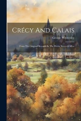 Crécy And Calais: From The Original Records In The Public Record Office - George Wrottesley - cover