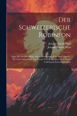 Der Schweizerische Robinson: Oder, Der Schiffbruchige Schweizer-prediger Und Seine Familie. Ein Lehrreiches Buch Fúr Kinder Und Kinderfreunde Zu Stadt Und Land, Erstes Baendchen - Johann David Wyss - cover