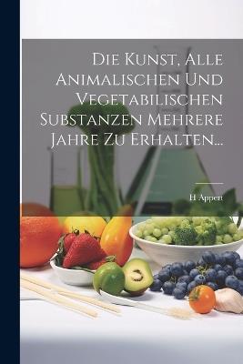 Die Kunst, Alle Animalischen Und Vegetabilischen Substanzen Mehrere Jahre Zu Erhalten... - H Appert - cover
