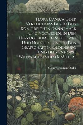 Flora Danica Oder Verzeichniss Der In Den Königreichen Dännemark Und Norwegen, In Den Herzogthümern Schleswig Und Holstein, Und In Den Grafschaften Oldenburg Und Delmenhorst Wildwachsenden Kräuter... - Georg Christian Oeder - cover
