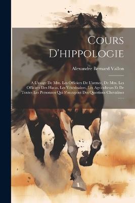 Cours D'hippologie: A L'usage De Mm. Les Officiers De L'armee, De Mm. Les Officiers Des Haras, Les Vétérinaires, Les Agriculteurs Et De Toutes Les Personnes Qui S'occupent Des Questions Chevalines ...... - Alexandre Bernard Vallon - cover