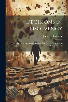 Decisions In Insolvency: Being The Cape Insolvent Ordinance, No. 6, 1843 (as Amended By Acts No. 15, 1859 - James L Buchanan - cover