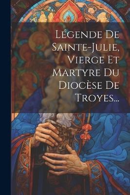 Légende De Sainte-julie, Vierge Et Martyre Du Diocèse De Troyes... - Anonymous - cover