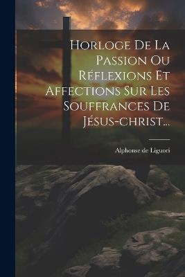 Horloge De La Passion Ou Réflexions Et Affections Sur Les Souffrances De Jésus-christ... - Alphonse De Liguori - cover