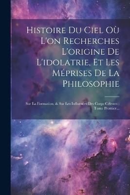 Histoire Du Ciel Où L'on Recherches L'origine De L'idolatrie, Et Les Méprises De La Philosophie: Sur La Formation, & Sur Les Influences Des Corps Célestes: Tome Premier... - Anonymous - cover